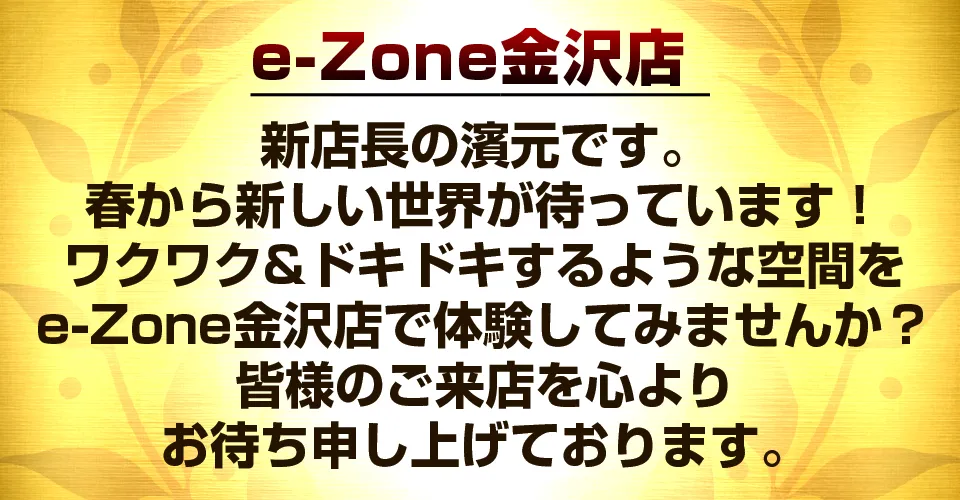 e-Zone金沢店 新店長の濱元です。
春から新しい世界が待っています！
ワクワク&ドキドキするような空間を
e-Zone金沢店で体験してみませんか？
皆様のご来店を心より
お待ち申し上げております。